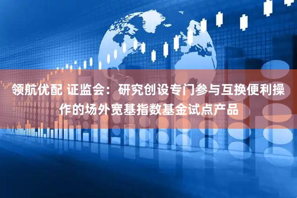 领航优配 证监会：研究创设专门参与互换便利操作的场外宽基指数基金试点产品