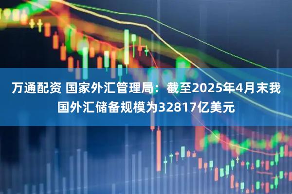 万通配资 国家外汇管理局：截至2025年4月末我国外汇储备规模为32817亿美元