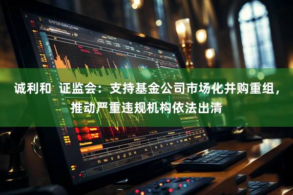 诚利和  证监会：支持基金公司市场化并购重组，推动严重违规机构依法出清