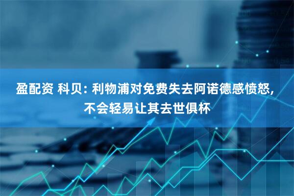盈配资 科贝: 利物浦对免费失去阿诺德感愤怒, 不会轻易让其去世俱杯