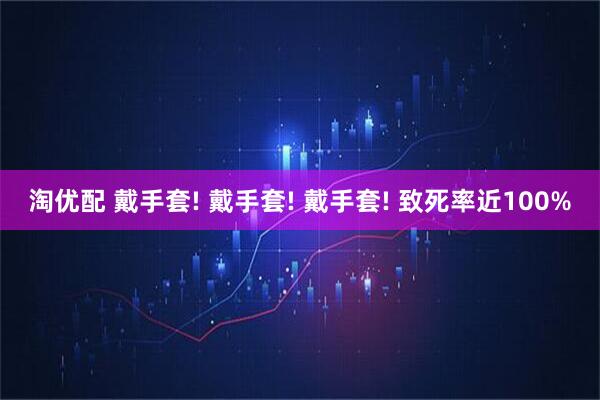 淘优配 戴手套! 戴手套! 戴手套! 致死率近100%