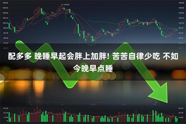 配多多 晚睡早起会胖上加胖! 苦苦自律少吃 不如今晚早点睡
