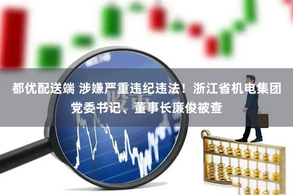 都优配送端 涉嫌严重违纪违法！浙江省机电集团党委书记、董事长廉俊被查