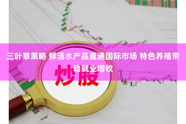 三叶草策略 鲜活水产品直通国际市场 特色养殖带动就业增收