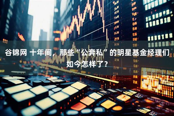 谷锦网 十年间，那些“公奔私”的明星基金经理们如今怎样了？