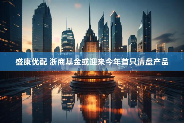 盛康优配 浙商基金或迎来今年首只清盘产品