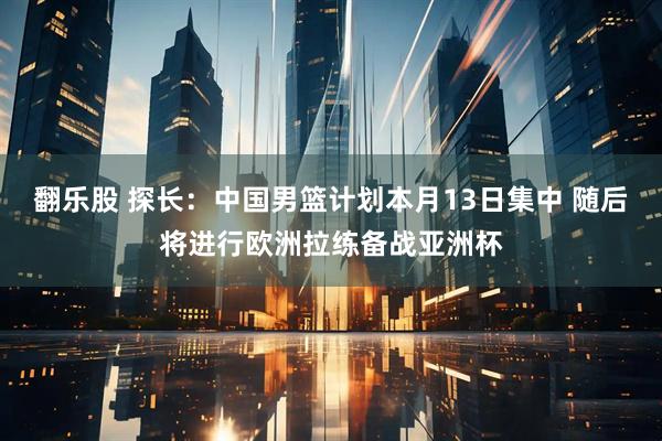 翻乐股 探长：中国男篮计划本月13日集中 随后将进行欧洲拉练备战亚洲杯