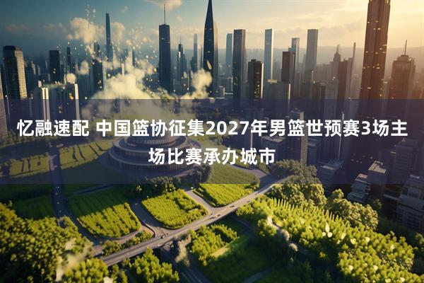 忆融速配 中国篮协征集2027年男篮世预赛3场主场比赛承办城市