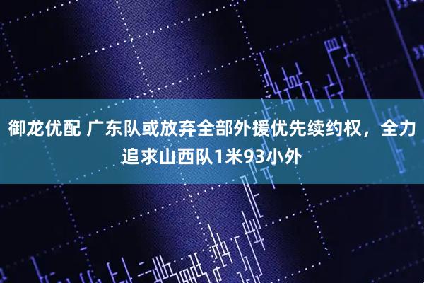 御龙优配 广东队或放弃全部外援优先续约权，全力追求山西队1米93小外