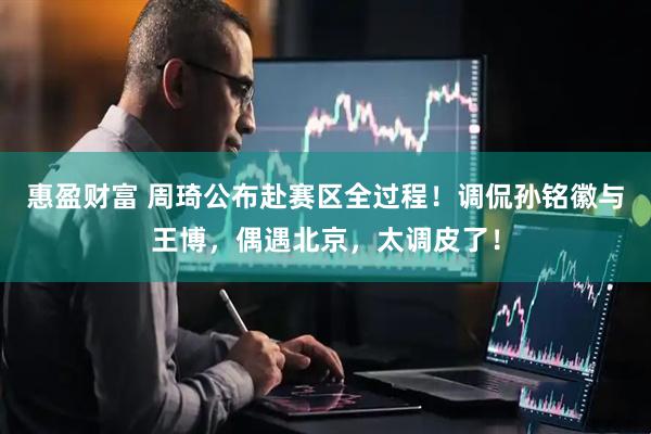 惠盈财富 周琦公布赴赛区全过程！调侃孙铭徽与王博，偶遇北京，太调皮了！