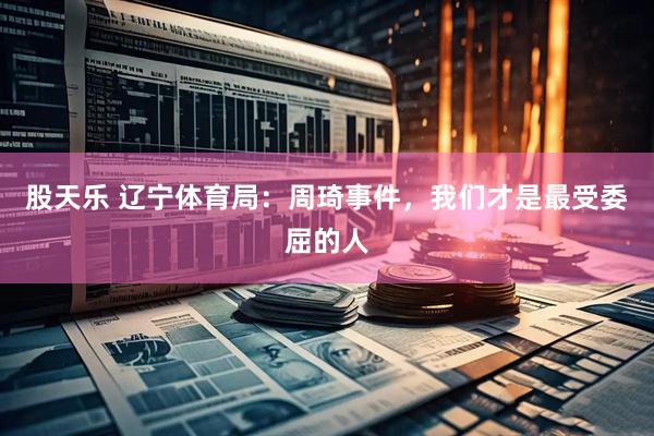 股天乐 辽宁体育局：周琦事件，我们才是最受委屈的人