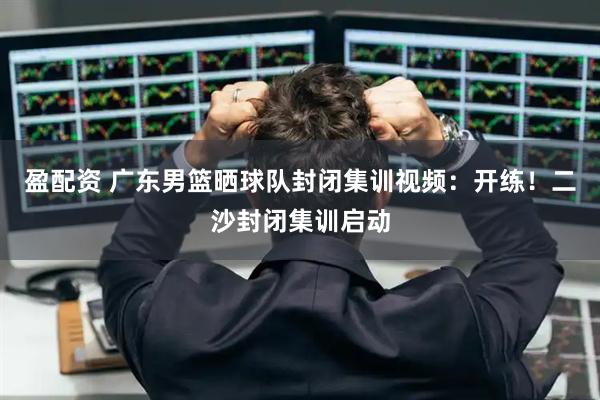盈配资 广东男篮晒球队封闭集训视频：开练！二沙封闭集训启动
