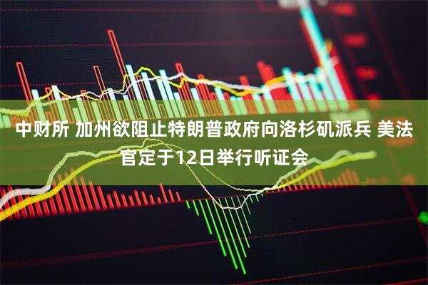 中财所 加州欲阻止特朗普政府向洛杉矶派兵 美法官定于12日举行听证会