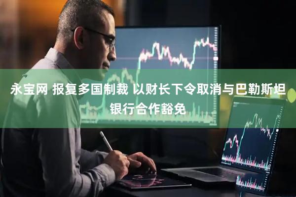 永宝网 报复多国制裁 以财长下令取消与巴勒斯坦银行合作豁免