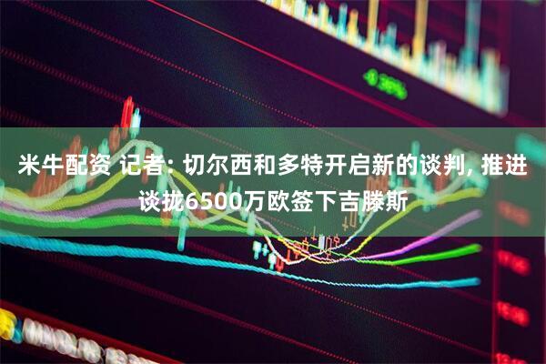 米牛配资 记者: 切尔西和多特开启新的谈判, 推进谈拢6500万欧签下吉滕斯