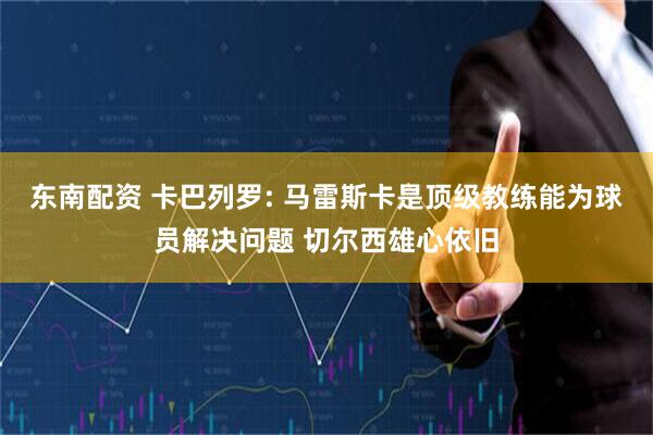 东南配资 卡巴列罗: 马雷斯卡是顶级教练能为球员解决问题 切尔西雄心依旧