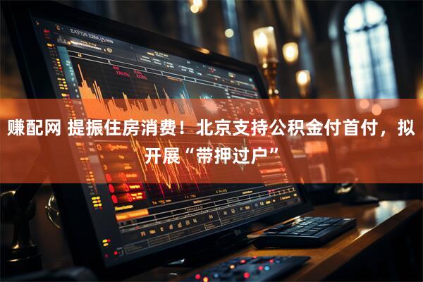 赚配网 提振住房消费！北京支持公积金付首付，拟开展“带押过户”