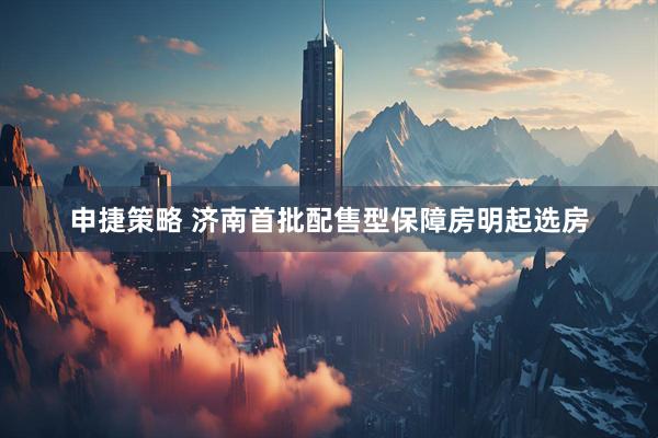 申捷策略 济南首批配售型保障房明起选房