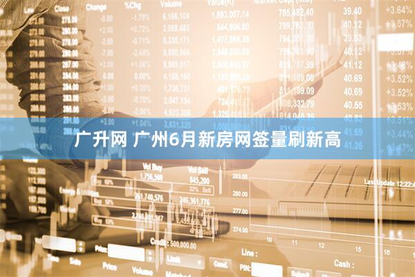 广升网 广州6月新房网签量刷新高