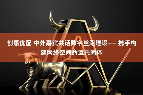创惠优配 中外嘉宾共话数字丝路建设—— 携手构建网络空间命运共同体