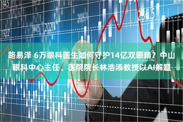 路易泽 6万眼科医生如何守护14亿双眼睛？中山眼科中心主任、医院院长林浩添教授以AI解题