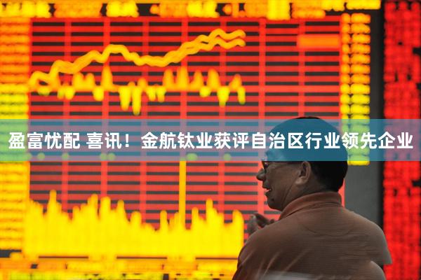盈富忧配 喜讯！金航钛业获评自治区行业领先企业