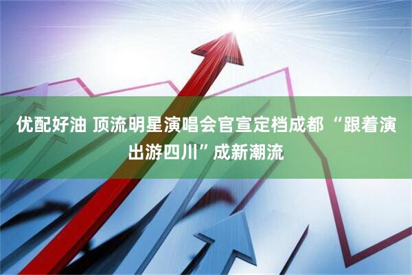 优配好油 顶流明星演唱会官宣定档成都 “跟着演出游四川”成新潮流