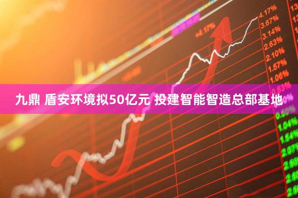 九鼎 盾安环境拟50亿元 投建智能智造总部基地