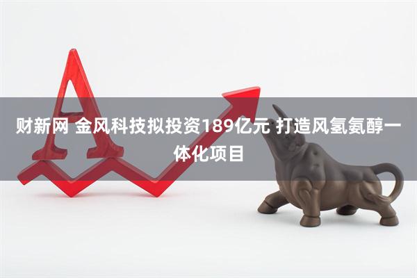 财新网 金风科技拟投资189亿元 打造风氢氨醇一体化项目