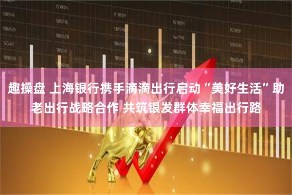 趣操盘 上海银行携手滴滴出行启动“美好生活”助老出行战略合作 共筑银发群体幸福出行路