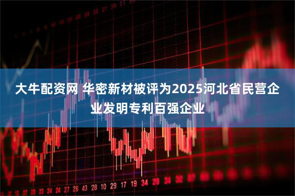 大牛配资网 华密新材被评为2025河北省民营企业发明专利百强企业
