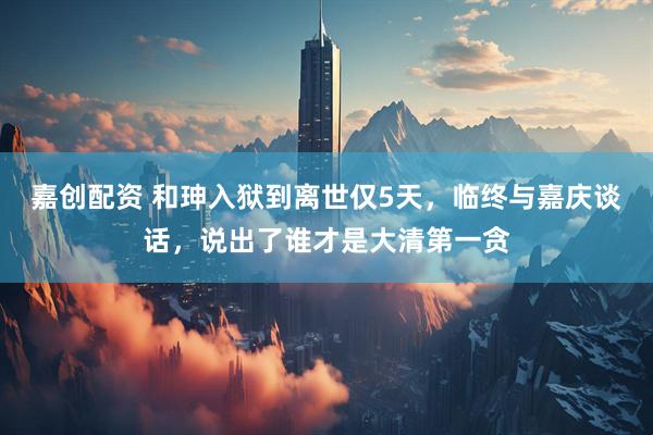 嘉创配资 和珅入狱到离世仅5天，临终与嘉庆谈话，说出了谁才是大清第一贪