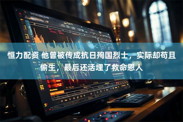 恒力配资 他曾被传成抗日殉国烈士，实际却苟且偷生，最后还活埋了救命恩人
