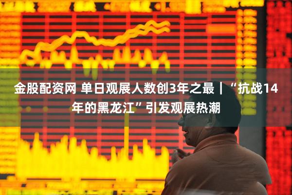 金股配资网 单日观展人数创3年之最｜“抗战14年的黑龙江”引发观展热潮
