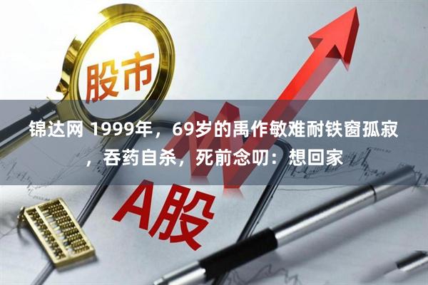 锦达网 1999年，69岁的禹作敏难耐铁窗孤寂，吞药自杀，死前念叨：想回家