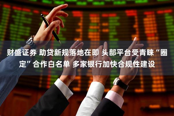 财盛证券 助贷新规落地在即 头部平台受青睐“圈定”合作白名单 多家银行加快合规性建设