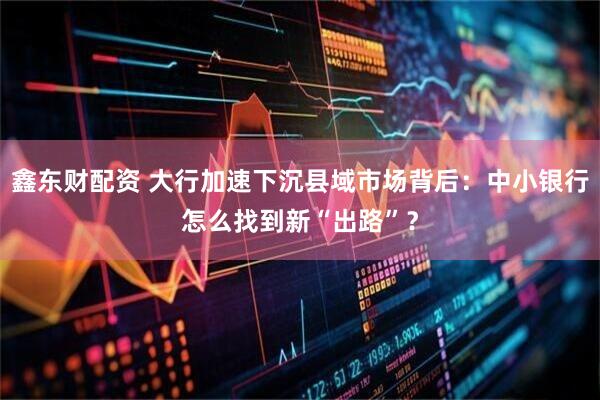鑫东财配资 大行加速下沉县域市场背后：中小银行怎么找到新“出路”？