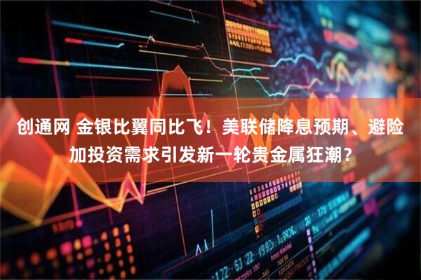 创通网 金银比翼同比飞！美联储降息预期、避险加投资需求引发新一轮贵金属狂潮？