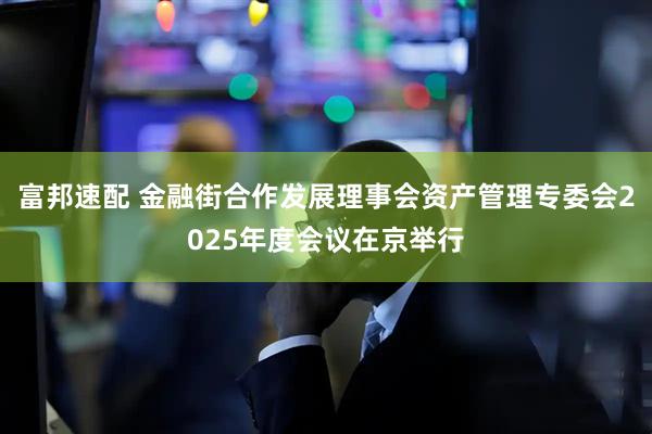 富邦速配 金融街合作发展理事会资产管理专委会2025年度会议在京举行