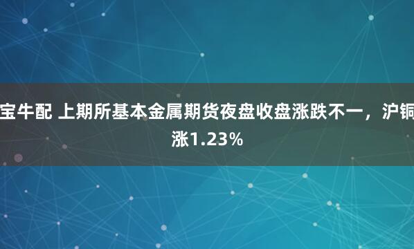 宝牛配 上期所基本金属期货夜盘收盘涨跌不一，沪铜涨1.23%