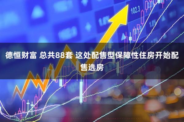 德恒财富 总共88套 这处配售型保障性住房开始配售选房