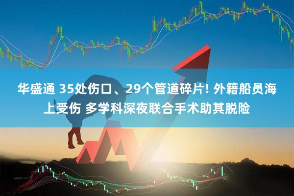 华盛通 35处伤口、29个管道碎片! 外籍船员海上受伤 多学科深夜联合手术助其脱险