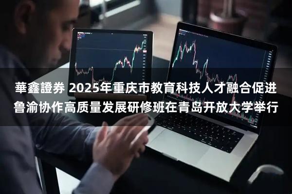 華鑫證券 2025年重庆市教育科技人才融合促进鲁渝协作高质量发展研修班在青岛开放大学举行