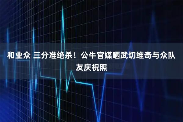 和业众 三分准绝杀！公牛官媒晒武切维奇与众队友庆祝照