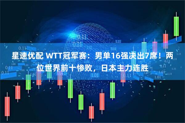 星速优配 WTT冠军赛：男单16强决出7席！两位世界前十惨败，日本主力连胜