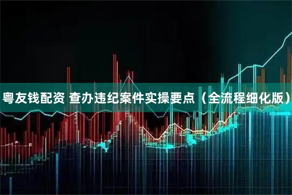 粤友钱配资 查办违纪案件实操要点（全流程细化版）