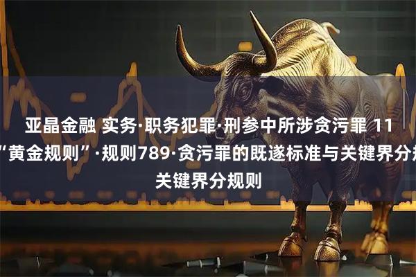 亚晶金融 实务·职务犯罪·刑参中所涉贪污罪 11 条“黄金规则”·规则789·贪污罪的既遂标准与关键界分规则