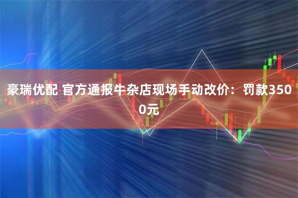 豪瑞优配 官方通报牛杂店现场手动改价：罚款3500元