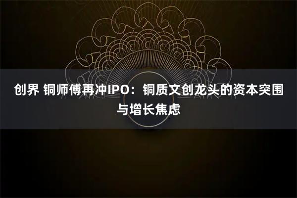 创界 铜师傅再冲IPO：铜质文创龙头的资本突围与增长焦虑