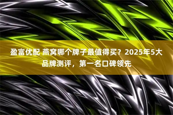 盈富优配 燕窝哪个牌子最值得买？2025年5大品牌测评，第一名口碑领先